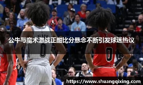 公牛与魔术激战正酣比分悬念不断引发球迷热议